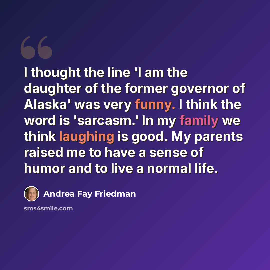 “I thought the line 'I am the daughter of the former governor of Alaska' was very funny. I think the word is 'sarcasm.' In my family we think laughing is good. My parents raised me to have a sense of humor and to live a normal life.” quote by Andrea Fay Friedman