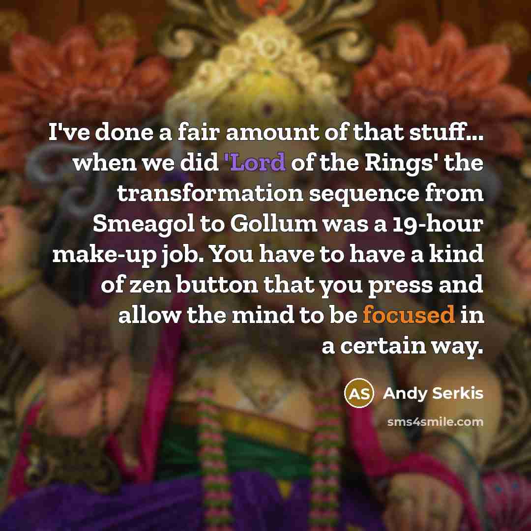 “I've done a fair amount of that stuff... when we did 'Lord of the Rings' the transformation sequence from Smeagol to Gollum was a 19-hour make-up job. You have to have a kind of zen button that you press and allow the mind to be focused in a certain way.” quote by Andy Serkis