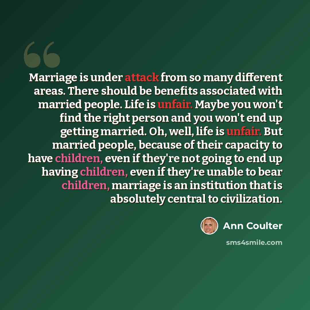 “Marriage is under attack from so many different areas. There should be benefits associated with married people. Life is unfair. Maybe you won't find the right person and you won't end up getting married. Oh, well, life is unfair. But married people, because of their capacity to have children, even…” quote by Ann Coulter