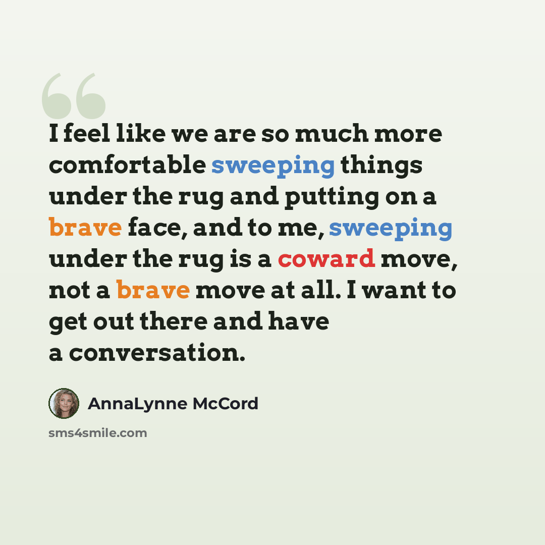 “I feel like we are so much more comfortable sweeping things under the rug and putting on a brave face, and to me, sweeping under the rug is a coward move, not a brave move at all. I want to get out there and have a conversation.” quote by AnnaLynne McCord