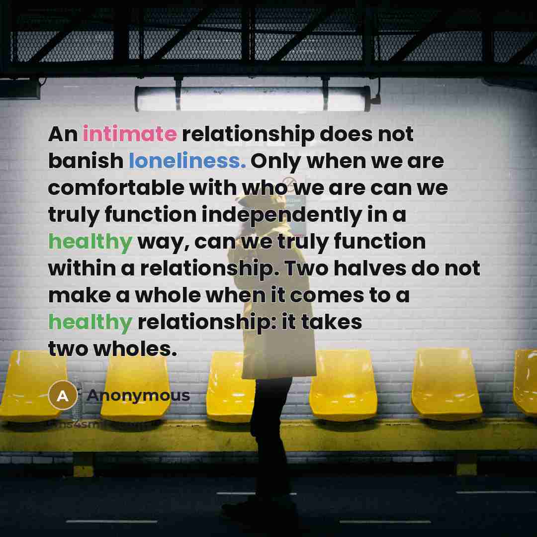 “An intimate relationship does not banish loneliness. Only when we are comfortable with who we are can we truly function independently in a healthy way, can we truly function within a relationship. Two halves do not make a whole when it comes to a healthy relationship: it takes two wholes.” quote by Anonymous