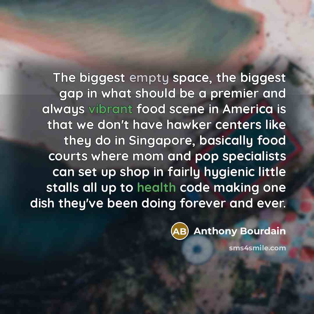 “The biggest empty space, the biggest gap in what should be a premier and always vibrant food scene in America is that we don't have hawker centers like they do in Singapore, basically food courts where mom and pop specialists can set up shop in fairly hygienic little stalls all up to health code…” quote by Anthony Bourdain