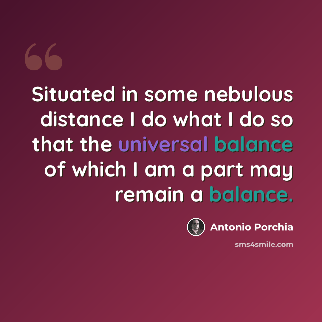 “Situated in some nebulous distance I do what I do so that the universal balance of which I am a part may remain a balance.” quote by Antonio Porchia