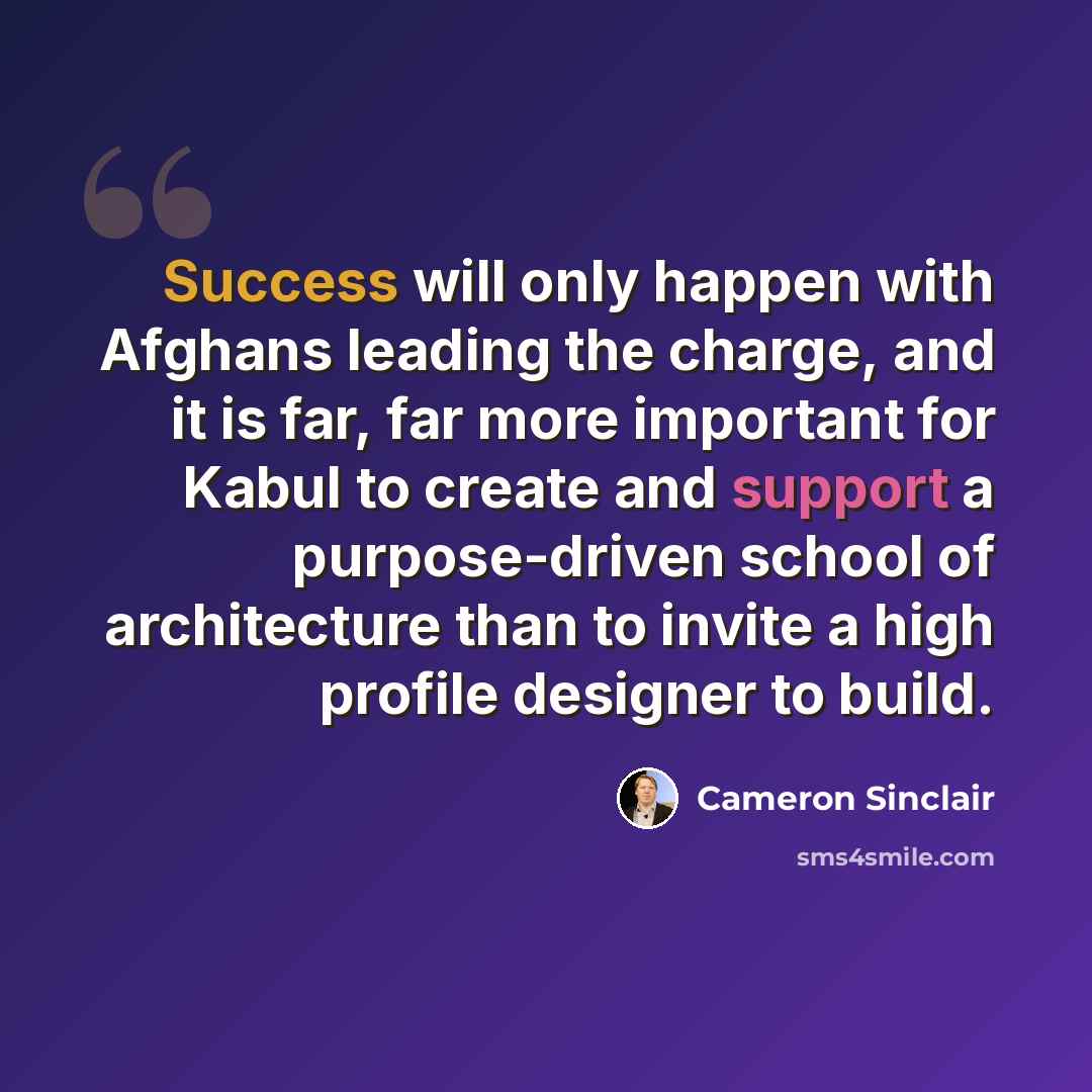 “Success will only happen with Afghans leading the charge, and it is far, far more important for Kabul to create and support a purpose-driven school of architecture than to invite a high profile designer to build.” quote by Cameron Sinclair