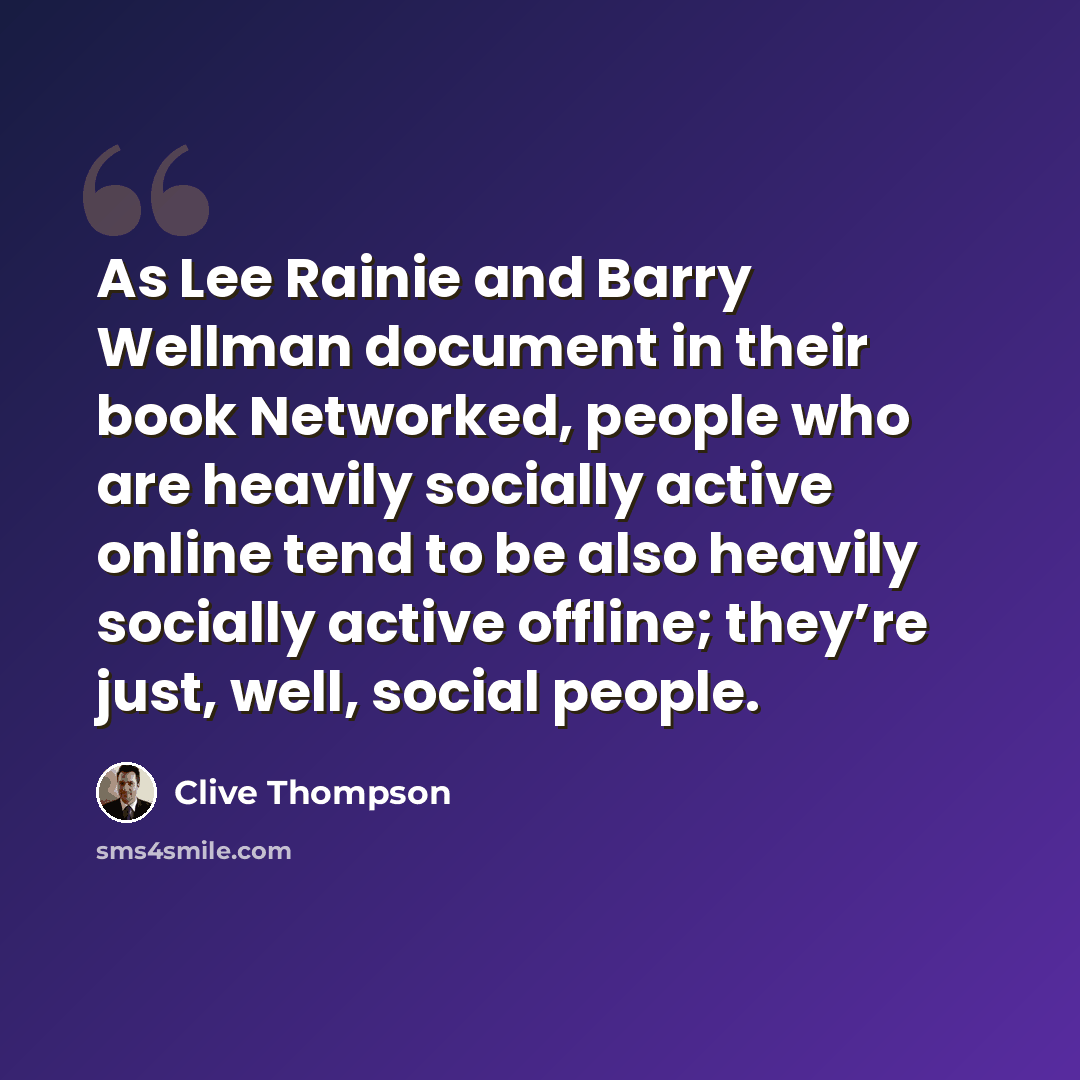 “As Lee Rainie and Barry Wellman document in their book Networked, people who are heavily socially active online tend to be also heavily socially active offline; they’re just, well, social people.” quote by Clive Thompson