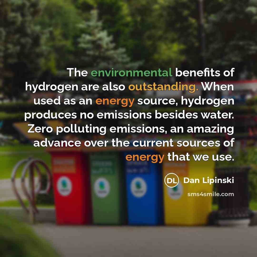 “The environmental benefits of hydrogen are also outstanding. When used as an energy source, hydrogen produces no emissions besides water. Zero polluting emissions, an amazing advance over the current sources of energy that we use.” quote by Dan Lipinski