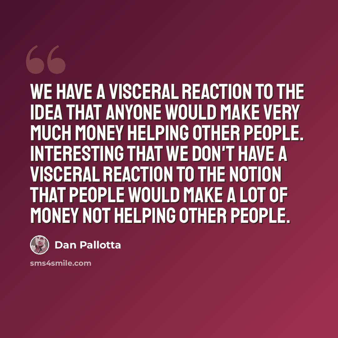 “We have a visceral reaction to the idea that anyone would make very much money helping other people. Interesting that we don't have a visceral reaction to the notion that people would make a lot of money NOT helping other people.” quote by Dan Pallotta