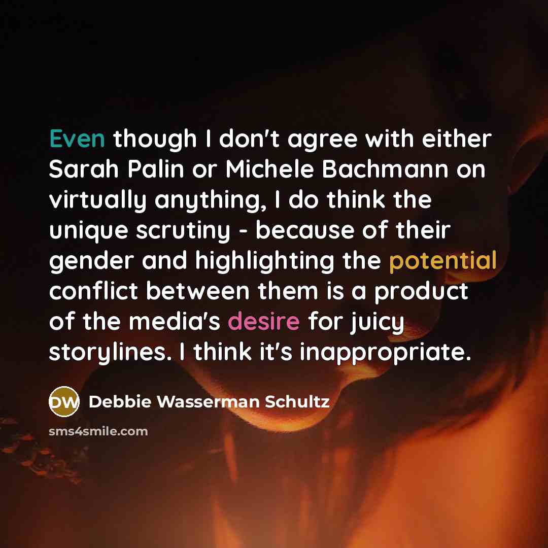 “Even though I don't agree with either Sarah Palin or Michele Bachmann on virtually anything, I do think the unique scrutiny - because of their gender and highlighting the potential conflict between them is a product of the media's desire for juicy storylines. I think it's inappropriate.” quote by Debbie Wasserman Schultz