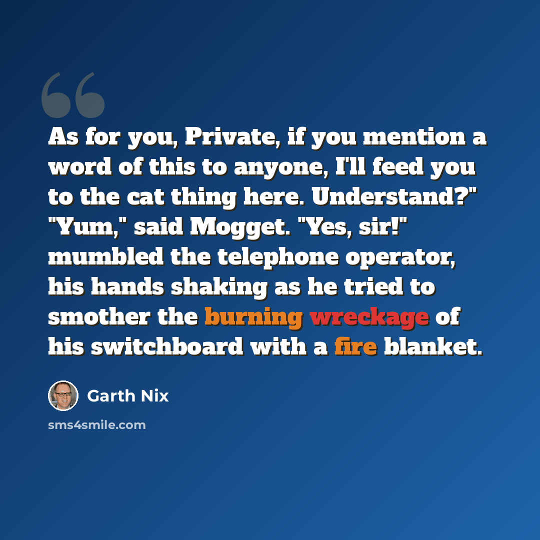 “As for you, Private, if you mention a word of this to anyone, I'll feed you to the cat thing here. Understand?" "Yum," said Mogget. "Yes, sir!" mumbled the telephone operator, his hands shaking as he tried to smother the burning wreckage of his switchboard with a fire blanket.” quote by Garth Nix