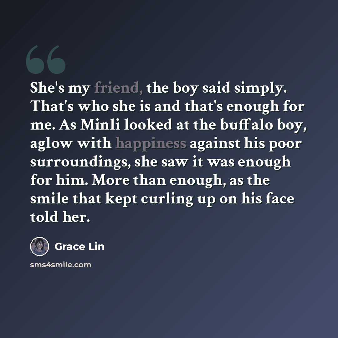 “She's my friend, the boy said simply. That's who she is and that's enough for me. As Minli looked at the buffalo boy, aglow with happiness against his poor surroundings, she saw it was enough for him. More than enough, as the smile that kept curling up on his face told her.” quote by Grace Lin