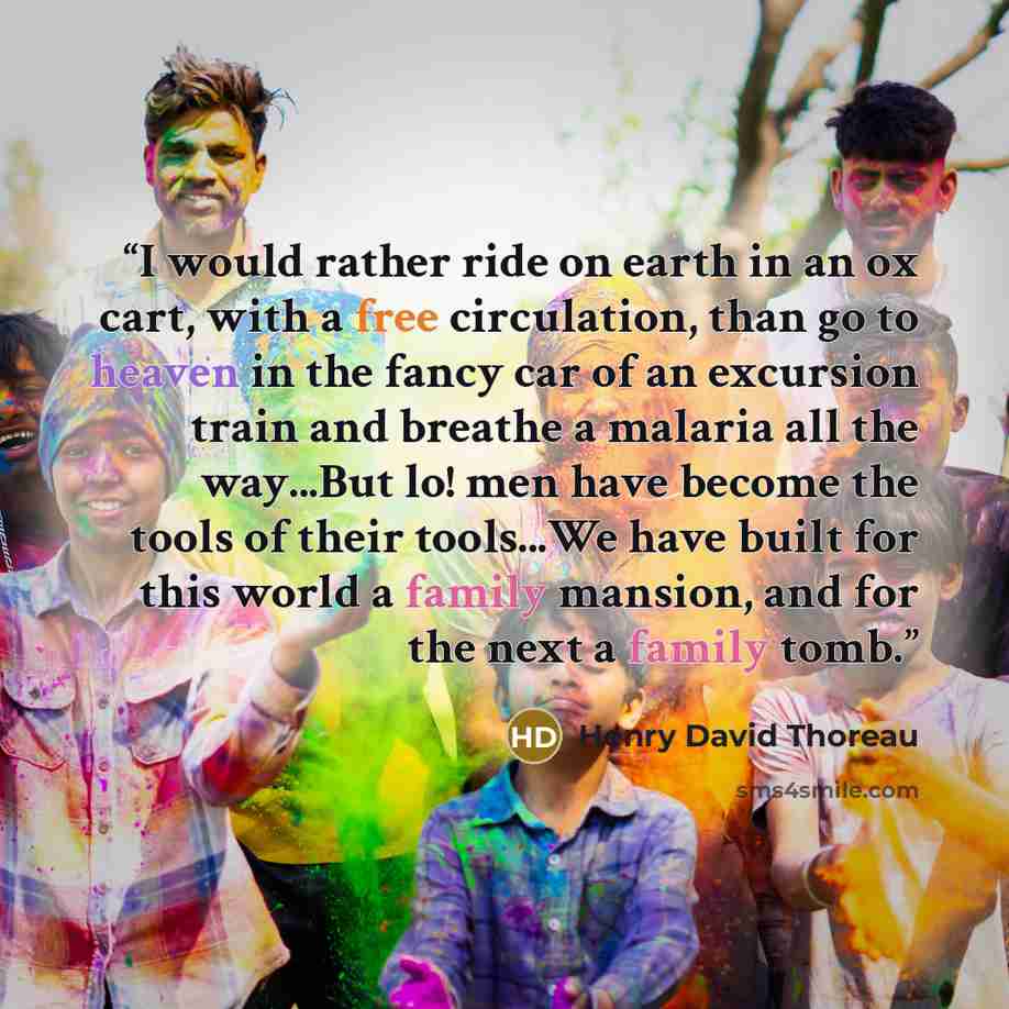 “I would rather ride on earth in an ox cart, with a free circulation, than go to heaven in the fancy car of an excursion train and breathe a malaria all the way...But lo! men have become the tools of their tools...We have built for this world a family mansion, and for the next a family tomb.” quote by Henry David Thoreau