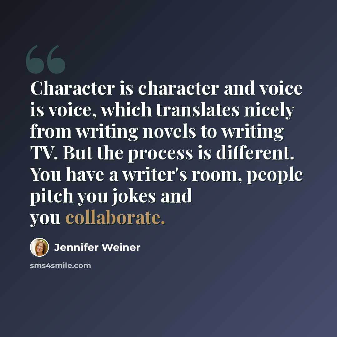 “Character is character and voice is voice, which translates nicely from writing novels to writing TV. But the process is different. You have a writer's room, people pitch you jokes and you collaborate.” quote by Jennifer Weiner