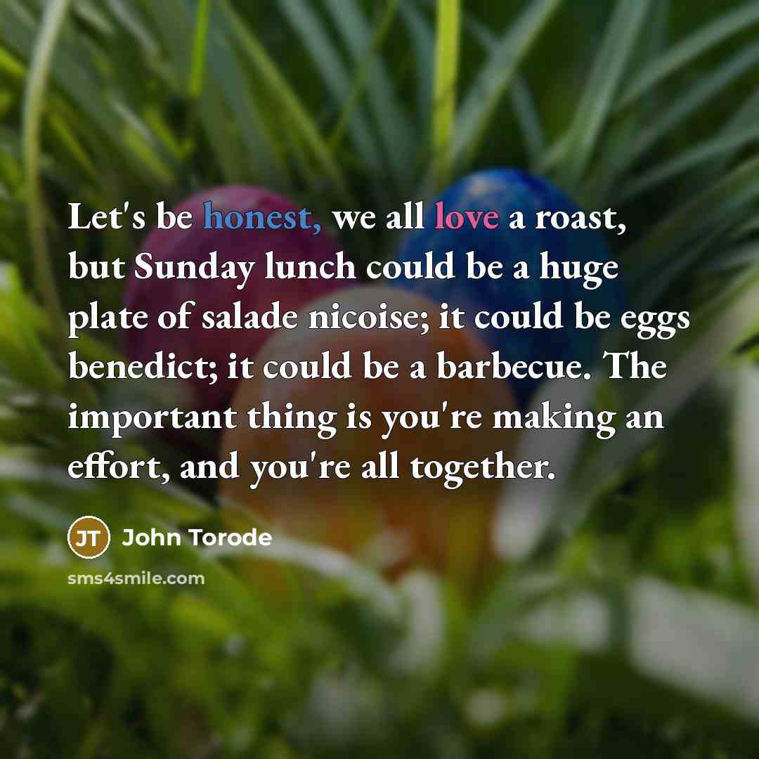 “Let's be honest, we all love a roast, but Sunday lunch could be a huge plate of salade nicoise; it could be eggs benedict; it could be a barbecue. The important thing is you're making an effort, and you're all together.” quote by John Torode
