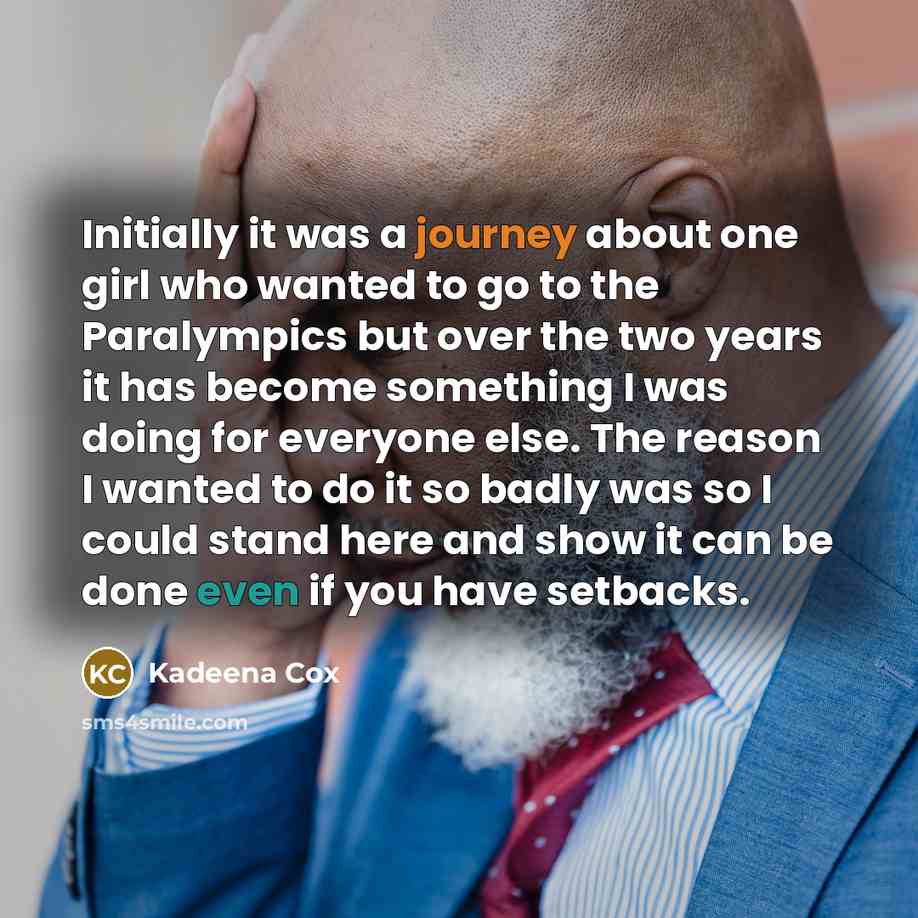 “Initially it was a journey about one girl who wanted to go to the Paralympics but over the two years it has become something I was doing for everyone else. The reason I wanted to do it so badly was so I could stand here and show it can be done even if you have setbacks.” quote by Kadeena Cox