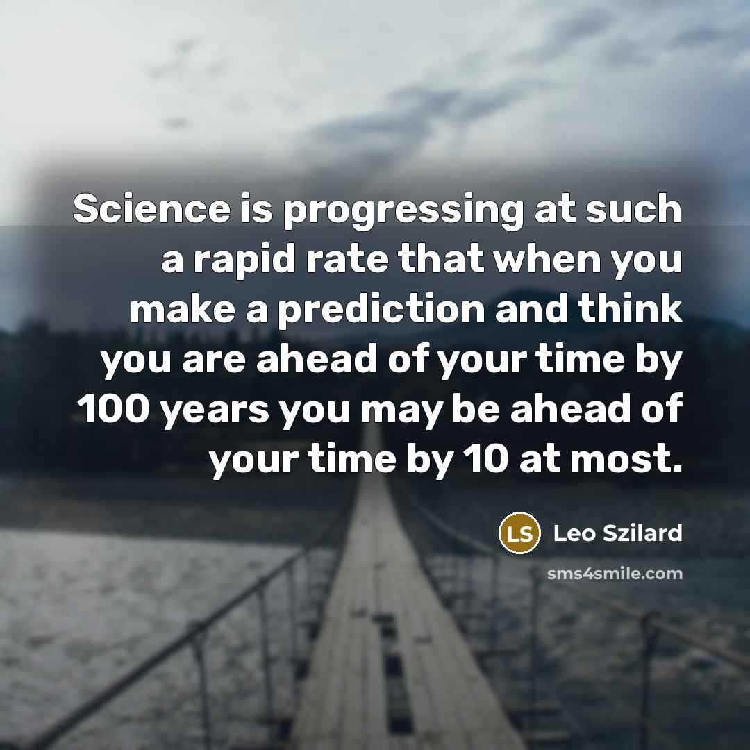 “Science is progressing at such a rapid rate that when you make a prediction and think you are ahead of your time by 100 years you may be ahead of your time by 10 at most.” quote by Leo Szilard
