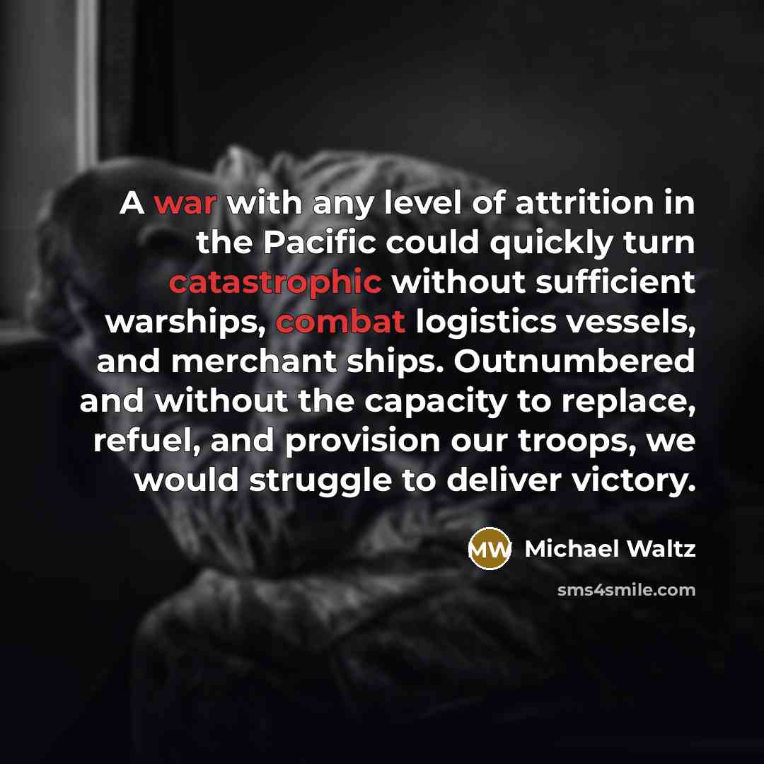 “A war with any level of attrition in the Pacific could quickly turn catastrophic without sufficient warships, combat logistics vessels, and merchant ships. Outnumbered and without the capacity to replace, refuel, and provision our troops, we would struggle to deliver victory.” quote by Michael Waltz