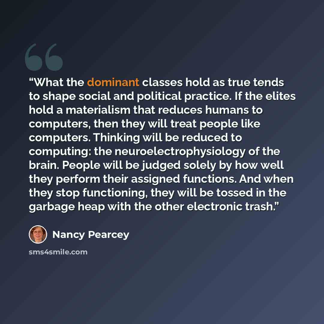 “What the dominant classes hold as true tends to shape social and political practice. If the elites hold a materialism that reduces humans to computers, then they will treat people like computers. Thinking will be reduced to computing: the neuroelectrophysiology of the brain. People will be judged…” quote by Nancy Pearcey