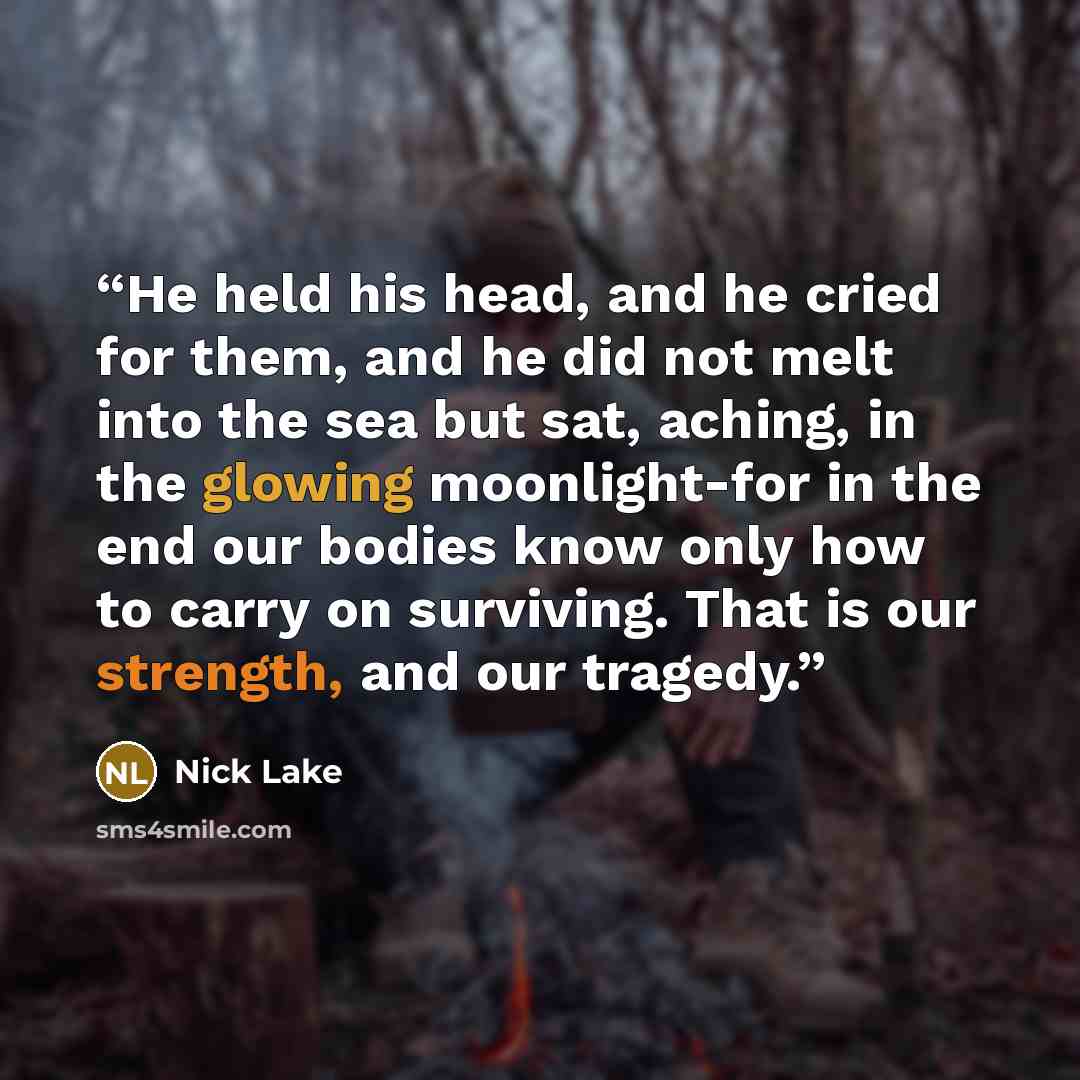 “He held his head, and he cried for them, and he did not melt into the sea but sat, aching, in the glowing moonlight-for in the end our bodies know only how to carry on surviving. That is our strength, and our tragedy.” quote by Nick Lake