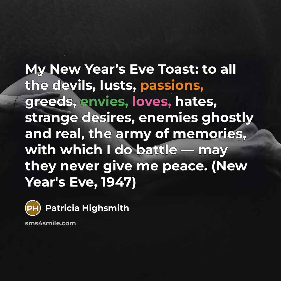 “My New Year’s Eve Toast: to all the devils, lusts, passions, greeds, envies, loves, hates, strange desires, enemies ghostly and real, the army of memories, with which I do battle — may they never give me peace. (New Year's Eve, 1947)” quote by Patricia Highsmith