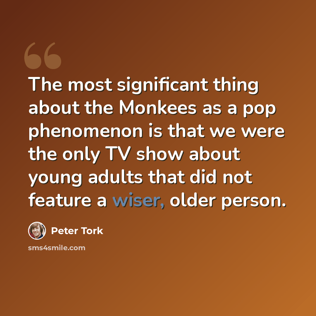 “The most significant thing about the Monkees as a pop phenomenon is that we were the only TV show about young adults that did not feature a wiser, older person.” quote by Peter Tork
