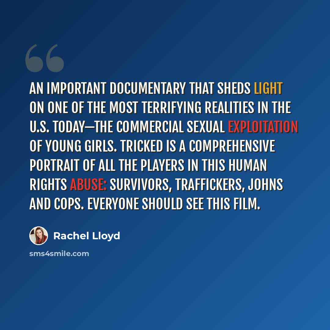 “An important documentary that sheds light on one of the most terrifying realities in the U.S. today—the commercial sexual exploitation of young girls. TRICKED is a comprehensive portrait of all the players in this human rights abuse: survivors, traffickers, johns and cops. Everyone should see this…” quote by Rachel Lloyd