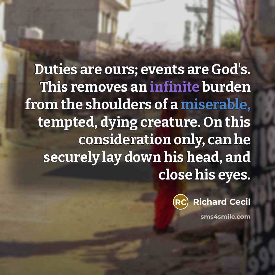 “Duties are ours; events are God's. This removes an infinite burden from the shoulders of a miserable, tempted, dying creature. On this consideration only, can he securely lay down his head, and close his eyes.” quote by Richard Cecil