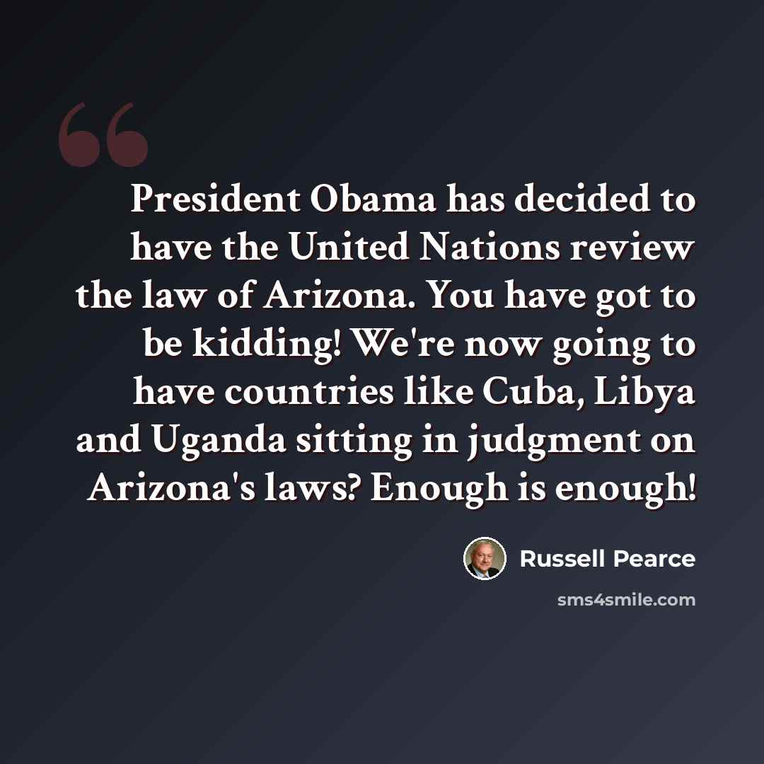 “President Obama has decided to have the United Nations review the law of Arizona. You have got to be kidding! We're now going to have countries like Cuba, Libya and Uganda sitting in judgment on Arizona's laws? Enough is enough!” quote by Russell Pearce