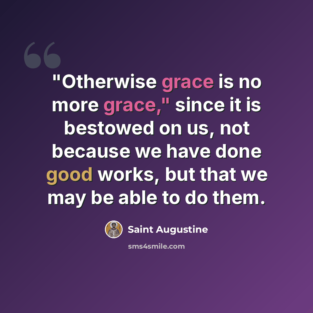 “"Otherwise grace is no more grace," since it is bestowed on us, not because we have done good works, but that we may be able to do them.” quote by Saint Augustine