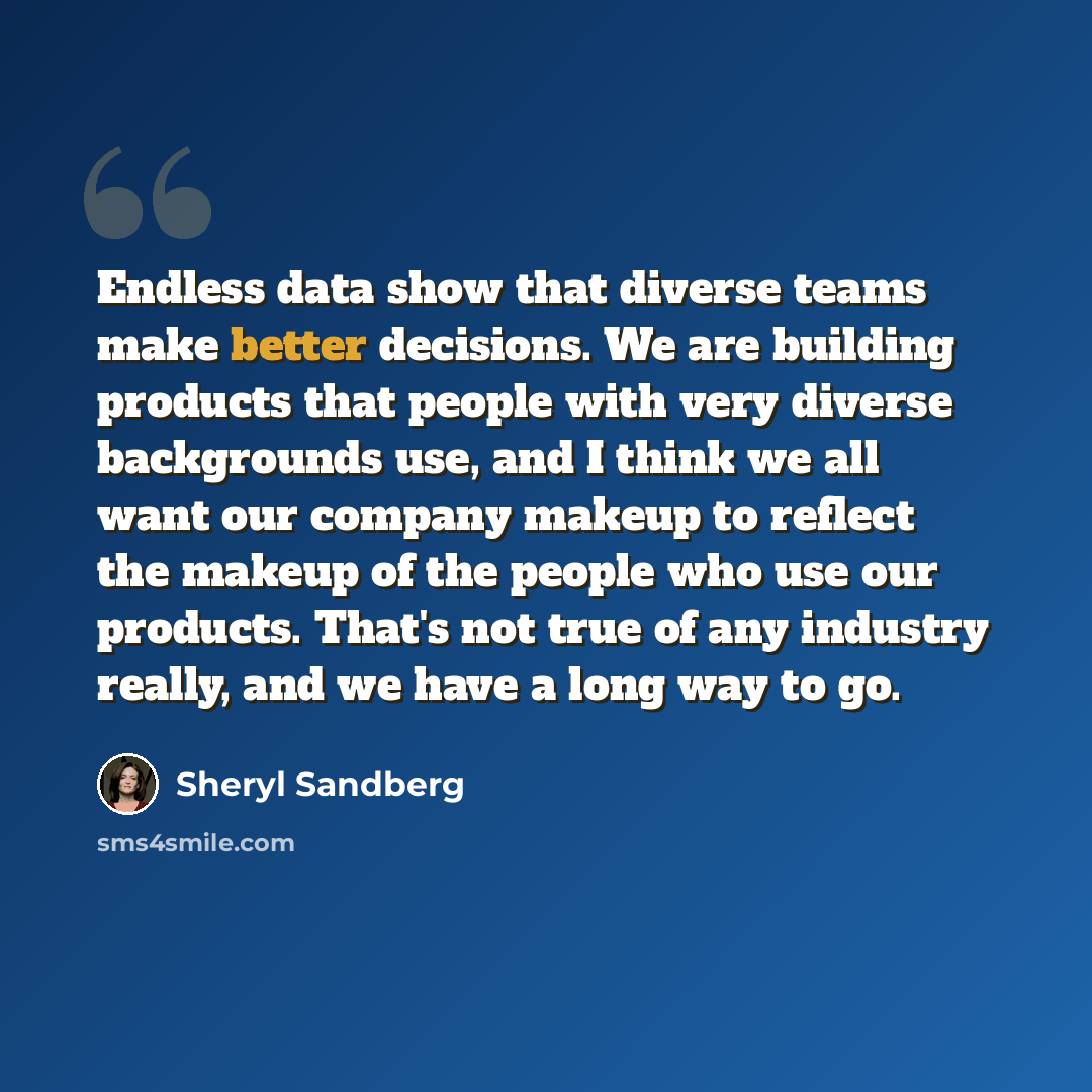 “Endless data show that diverse teams make better decisions. We are building products that people with very diverse backgrounds use, and I think we all want our company makeup to reflect the makeup of the people who use our products. That's not true of any industry really, and we have a long way to…” quote by Sheryl Sandberg