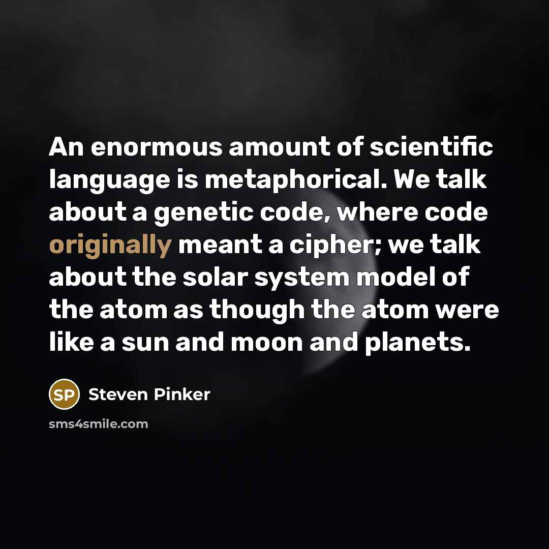 “An enormous amount of scientific language is metaphorical. We talk about a genetic code, where code originally meant a cipher; we talk about the solar system model of the atom as though the atom were like a sun and moon and planets.” quote by Steven Pinker