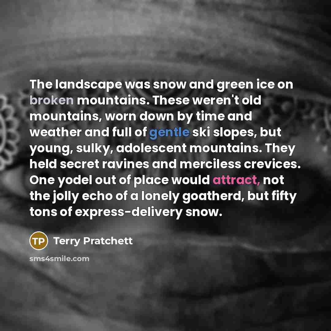 “The landscape was snow and green ice on broken mountains. These weren't old mountains, worn down by time and weather and full of gentle ski slopes, but young, sulky, adolescent mountains. They held secret ravines and merciless crevices. One yodel out of place would attract, not the jolly echo of a…” quote by Terry Pratchett