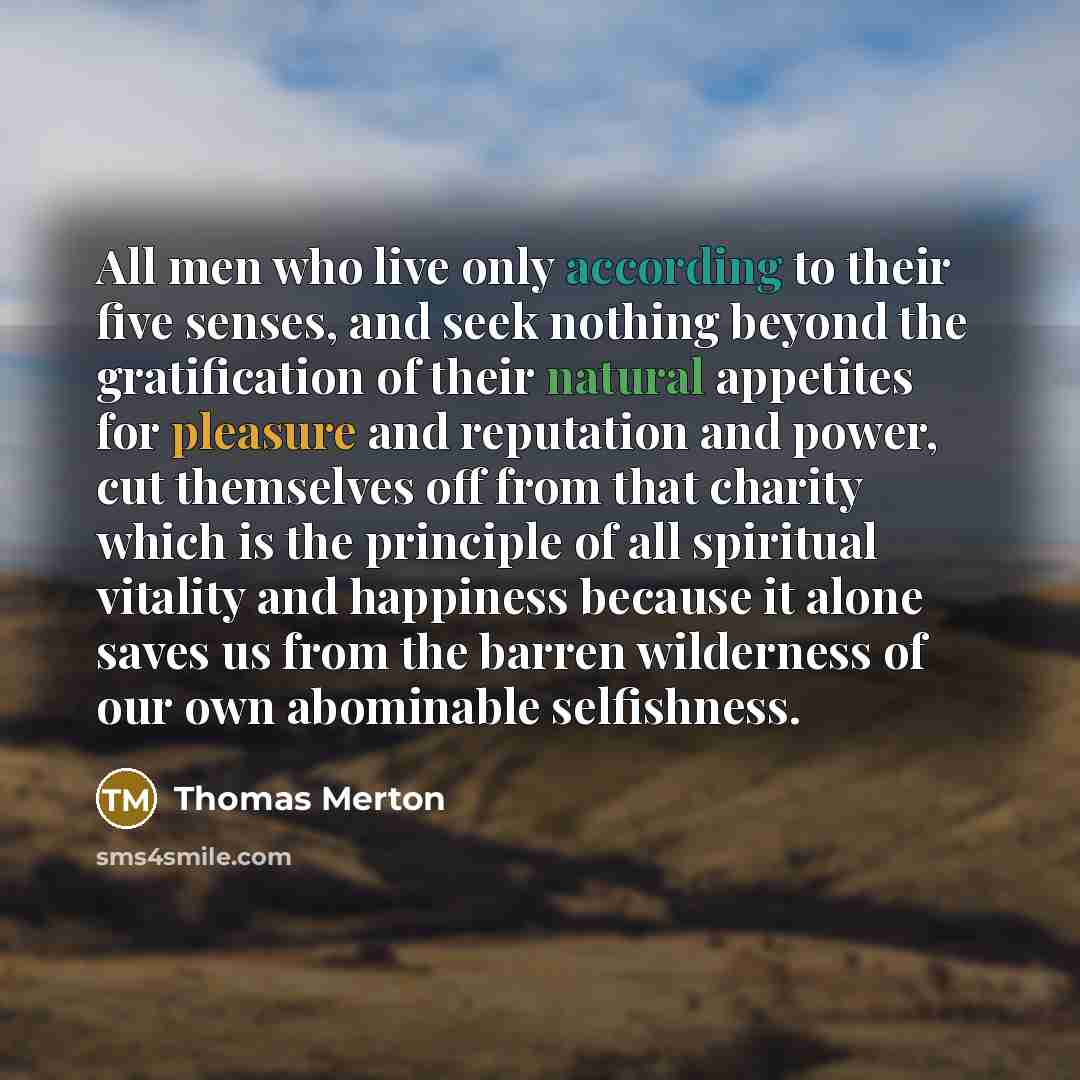 “All men who live only according to their five senses, and seek nothing beyond the gratification of their natural appetites for pleasure and reputation and power, cut themselves off from that charity which is the principle of all spiritual vitality and happiness because it alone saves us from the…” quote by Thomas Merton