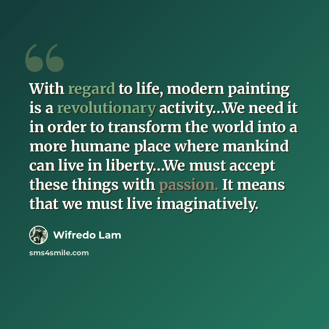 “With regard to life, modern painting is a revolutionary activity…We need it in order to transform the world into a more humane place where mankind can live in liberty…We must accept these things with passion. It means that we must live imaginatively.” quote by Wifredo Lam
