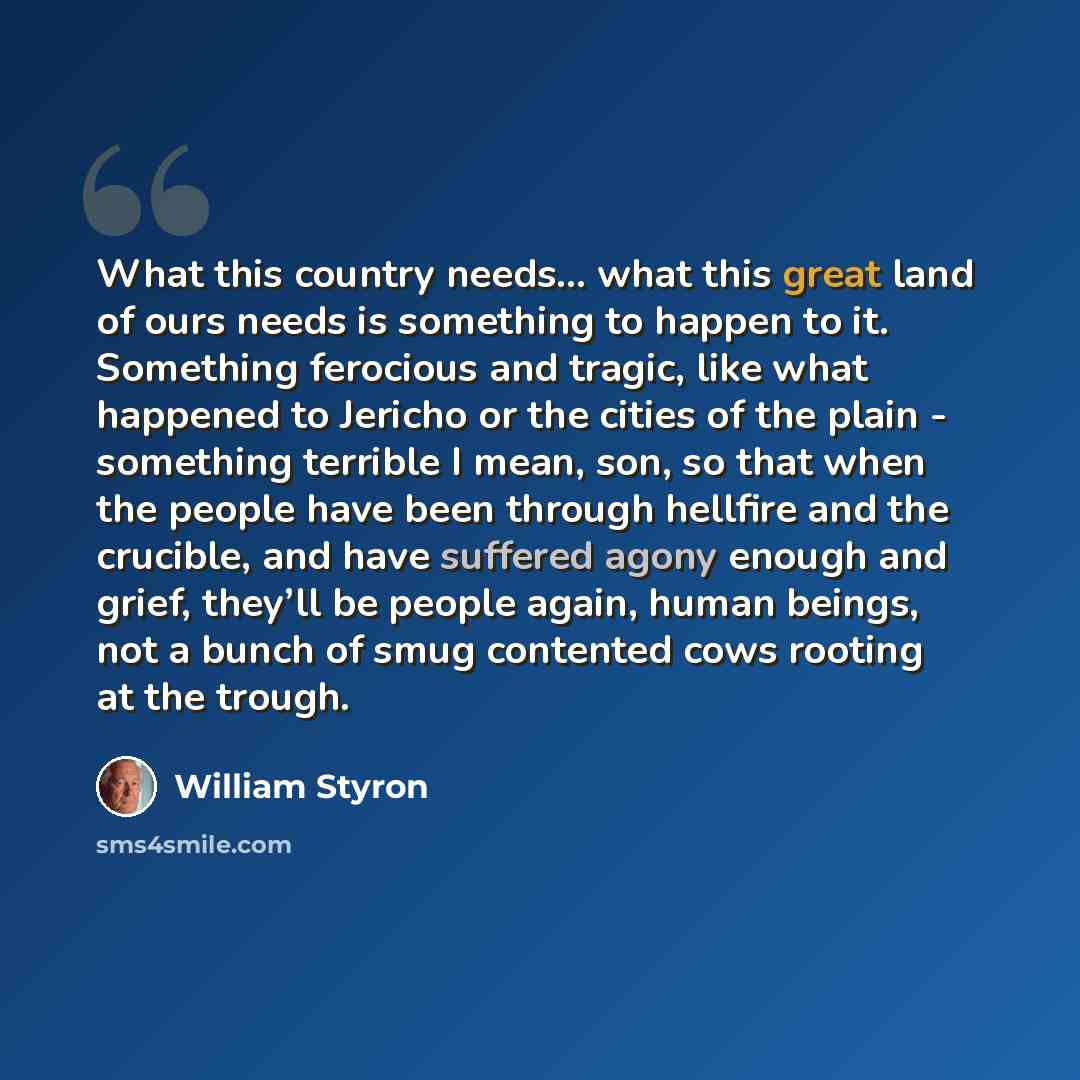 “What this country needs... what this great land of ours needs is something to happen to it. Something ferocious and tragic, like what happened to Jericho or the cities of the plain - something terrible I mean, son, so that when the people have been through hellfire and the crucible, and have…” quote by William Styron