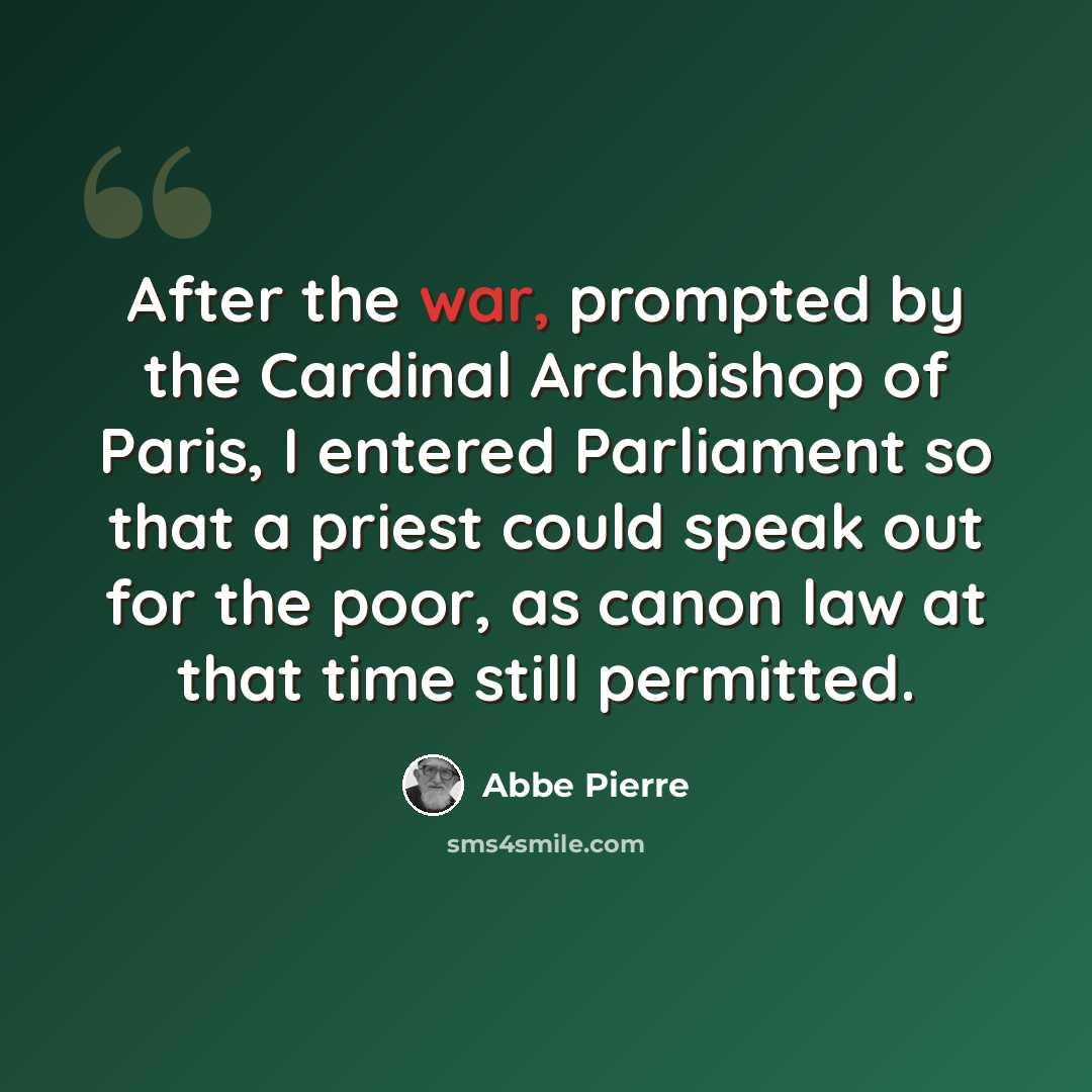 “After the war, prompted by the Cardinal Archbishop of Paris, I entered Parliament so that a priest could speak out for the poor, as canon law at that time still permitted.” quote by Abbe Pierre