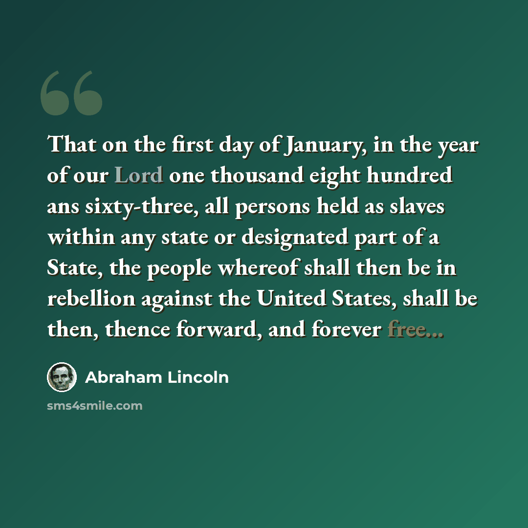 “That on the first day of January, in the year of our Lord one thousand eight hundred ans sixty-three, all persons held as slaves within any state or designated part of a State, the people whereof shall then be in rebellion against the United States, shall be then, thence forward, and forever free...” quote by Abraham Lincoln