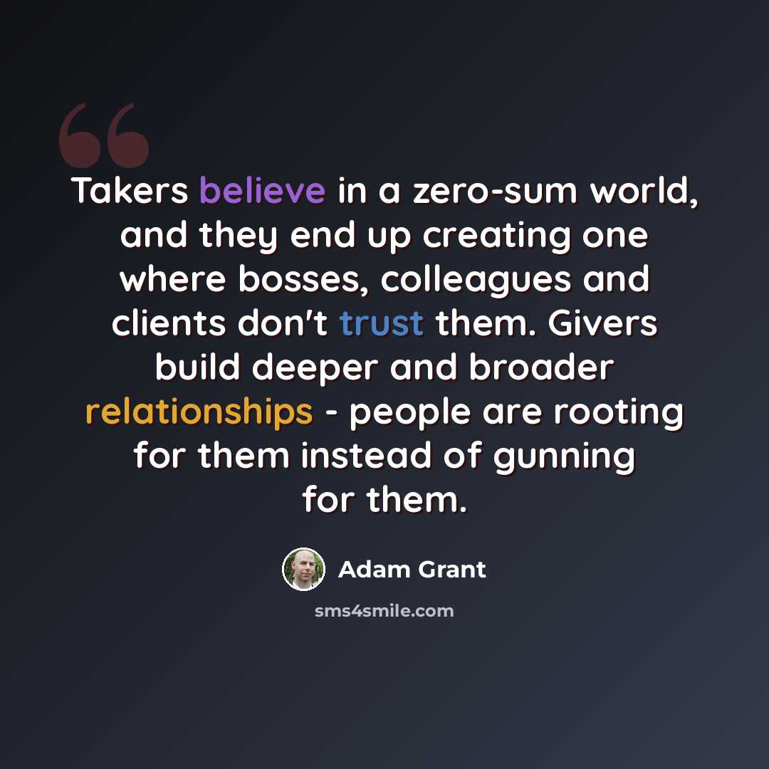 “Takers believe in a zero-sum world, and they end up creating one where bosses, colleagues and clients don't trust them. Givers build deeper and broader relationships - people are rooting for them instead of gunning for them.” quote by Adam Grant