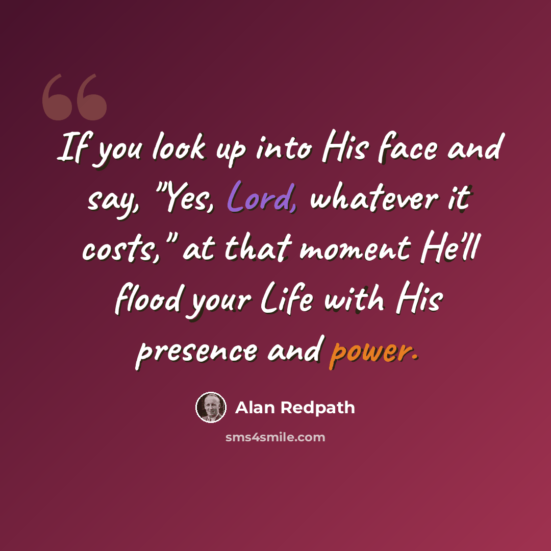 “If you look up into His face and say, "Yes, Lord, whatever it costs," at that moment He'll flood your Life with His presence and power.” quote by Alan Redpath