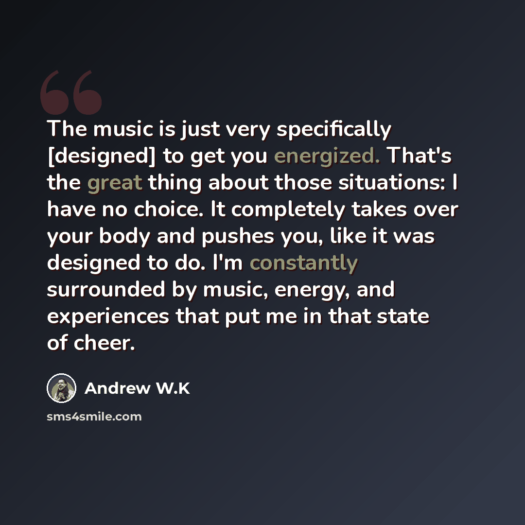 “The music is just very specifically [designed] to get you energized. That's the great thing about those situations: I have no choice. It completely takes over your body and pushes you, like it was designed to do. I'm constantly surrounded by music, energy, and experiences that put me in that state…” quote by Andrew W.K
