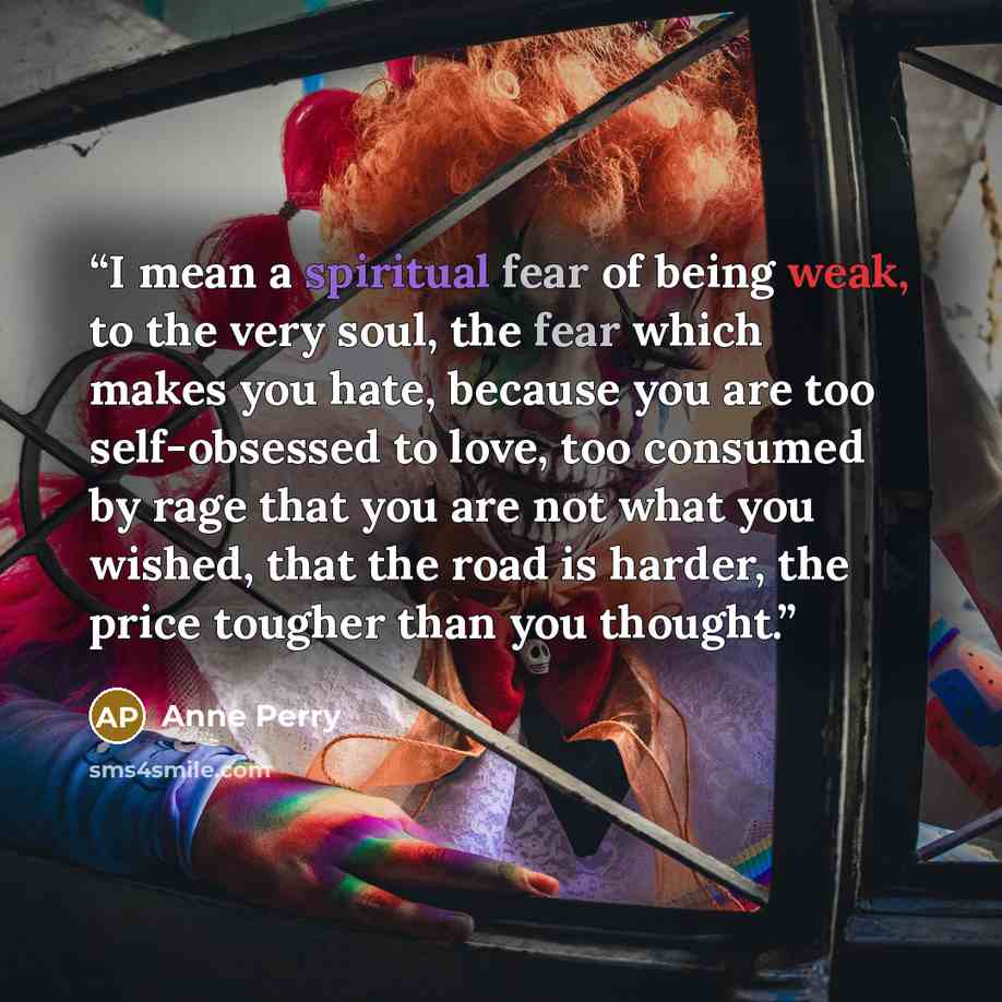 “I mean a spiritual fear of being weak, to the very soul, the fear which makes you hate, because you are too self-obsessed to love, too consumed by rage that you are not what you wished, that the road is harder, the price tougher than you thought.” quote by Anne Perry