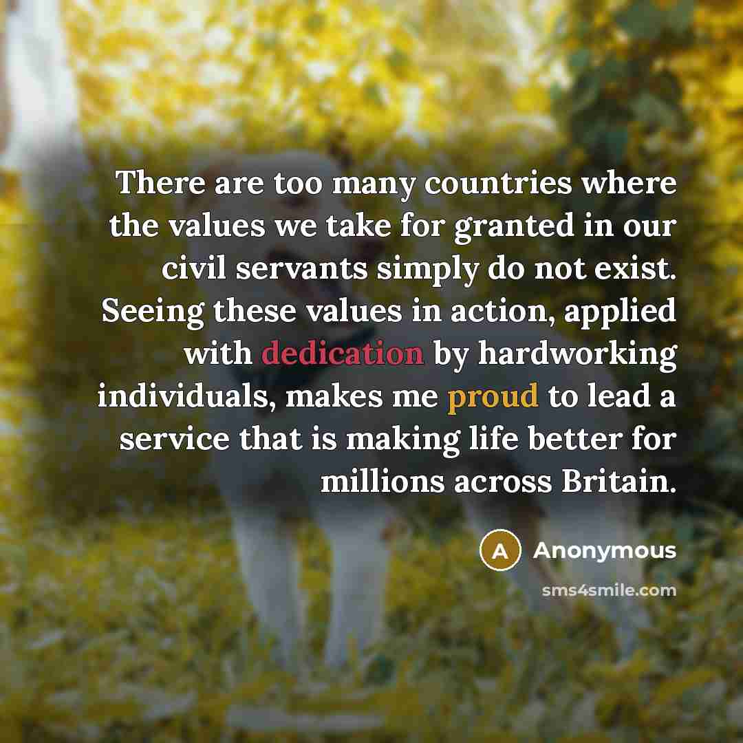 “There are too many countries where the values we take for granted in our civil servants simply do not exist. Seeing these values in action, applied with dedication by hardworking individuals, makes me proud to lead a service that is making life better for millions across Britain.” quote by Anonymous