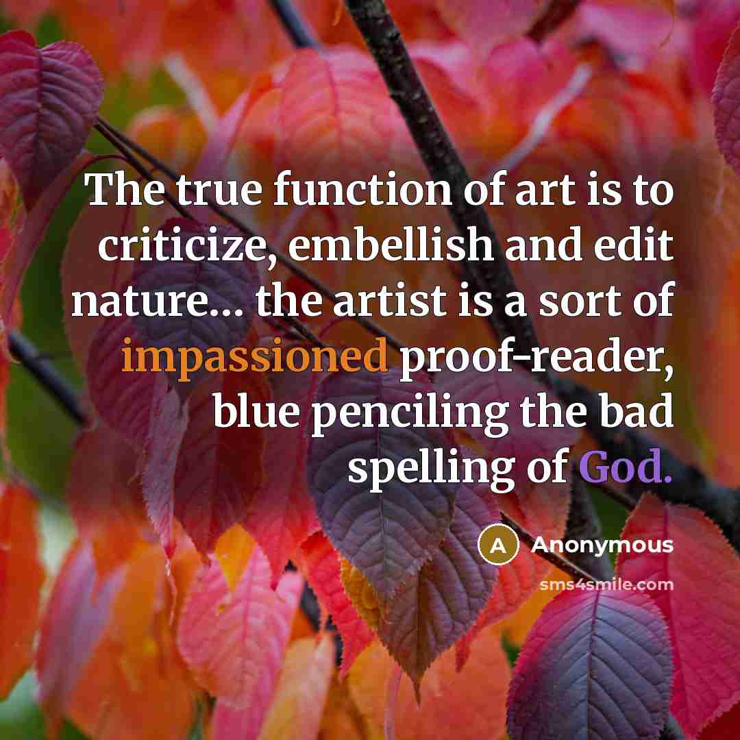 “The true function of art is to criticize, embellish and edit nature… the artist is a sort of impassioned proof-reader, blue penciling the bad spelling of God.” quote by Anonymous