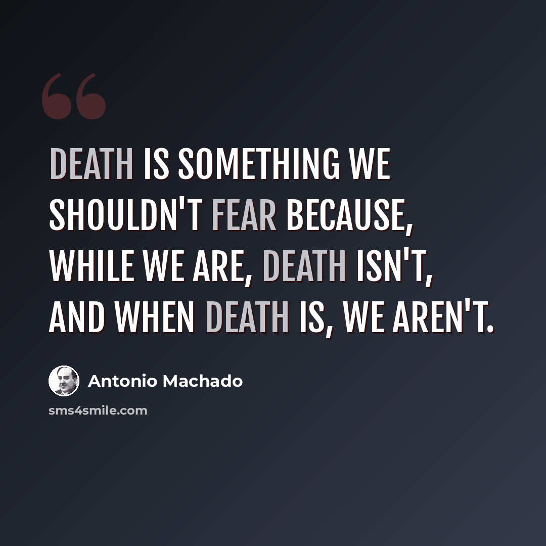 “Death is something we shouldn't fear because, while we are, death isn't, and when death is, we aren't.” quote by Antonio Machado