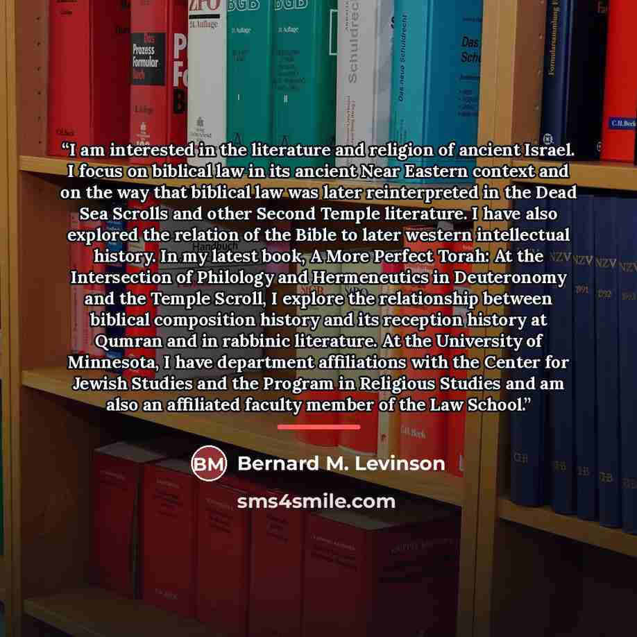 “I am interested in the literature and religion of ancient Israel. I focus on biblical law in its ancient Near Eastern context and on the way that biblical law was later reinterpreted in the Dead Sea Scrolls and other Second Temple literature. I have also explored the relation of the Bible to later…” quote by Bernard M. Levinson