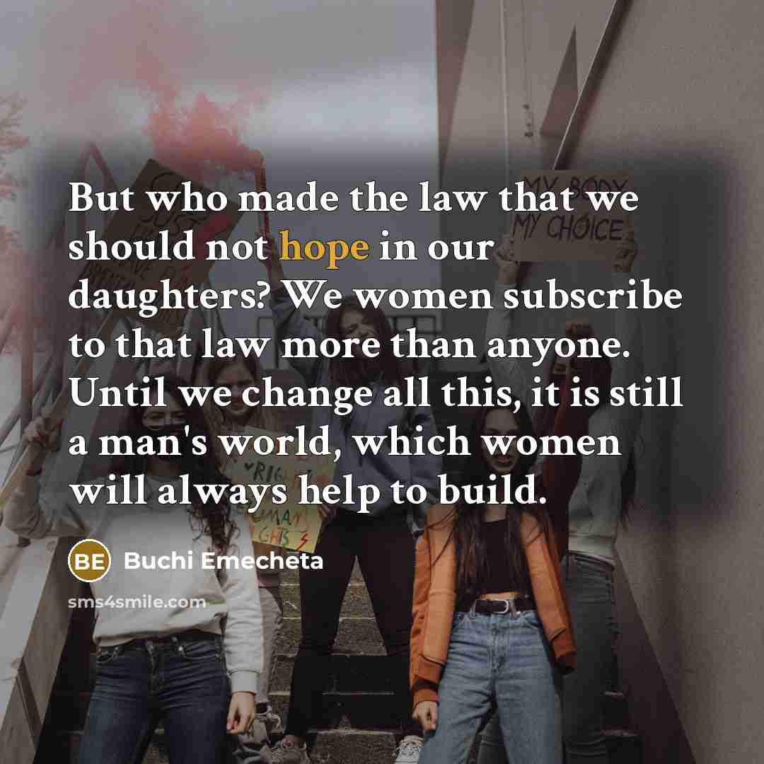 “But who made the law that we should not hope in our daughters? We women subscribe to that law more than anyone. Until we change all this, it is still a man's world, which women will always help to build.” quote by Buchi Emecheta