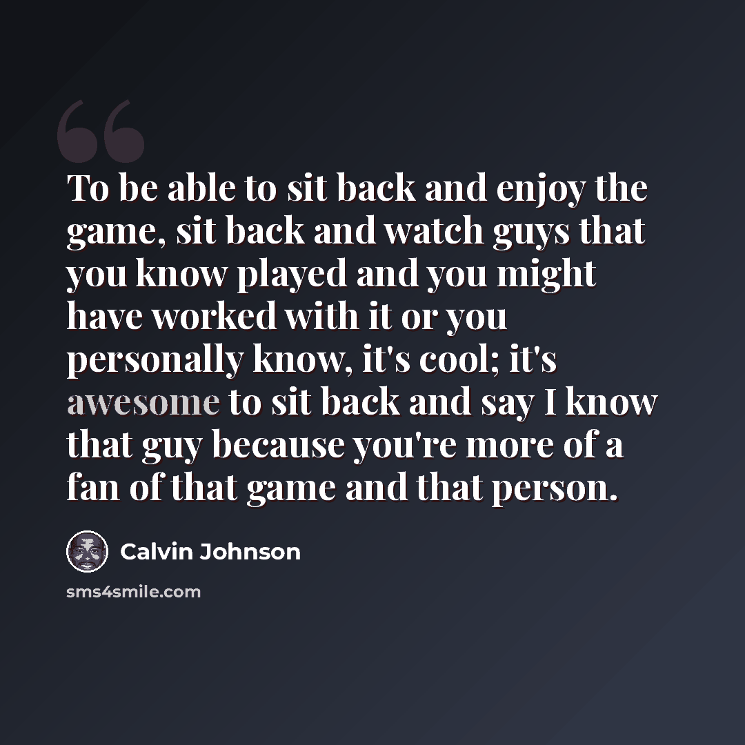 “To be able to sit back and enjoy the game, sit back and watch guys that you know played and you might have worked with it or you personally know, it's cool; it's awesome to sit back and say I know that guy because you're more of a fan of that game and that person.” quote by Calvin Johnson
