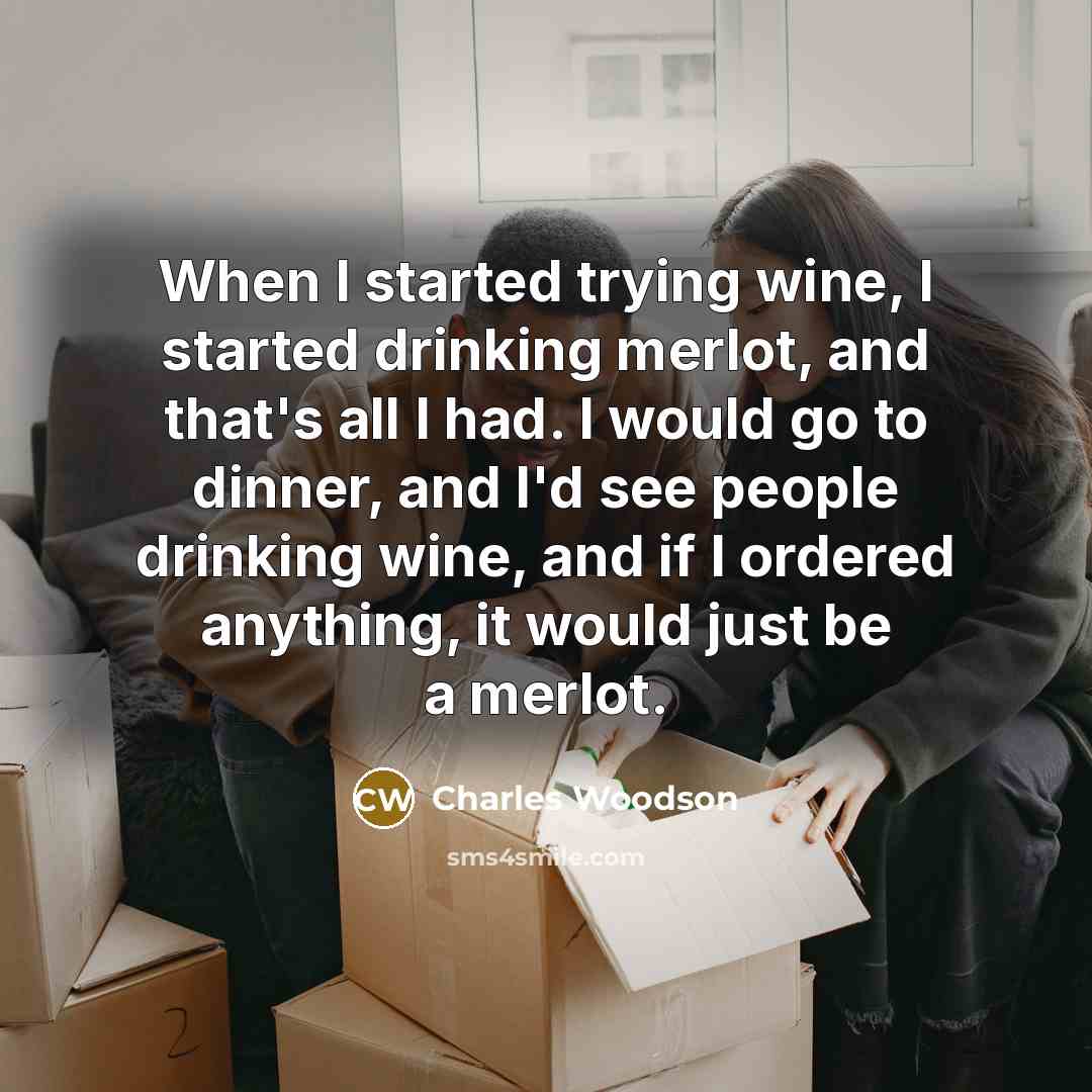 “When I started trying wine, I started drinking merlot, and that's all I had. I would go to dinner, and I'd see people drinking wine, and if I ordered anything, it would just be a merlot.” quote by Charles Woodson