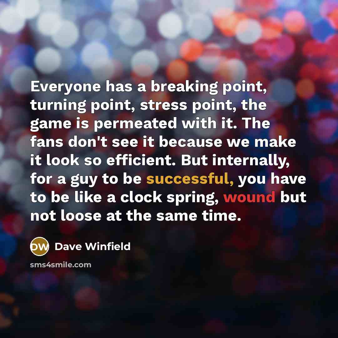 “Everyone has a breaking point, turning point, stress point, the game is permeated with it. The fans don't see it because we make it look so efficient. But internally, for a guy to be successful, you have to be like a clock spring, wound but not loose at the same time.” quote by Dave Winfield