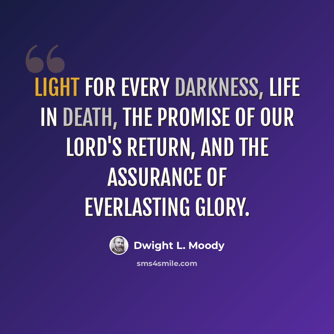“Light for every darkness, life in death, the promise of our Lord's return, and the assurance of everlasting glory.” quote by Dwight L. Moody