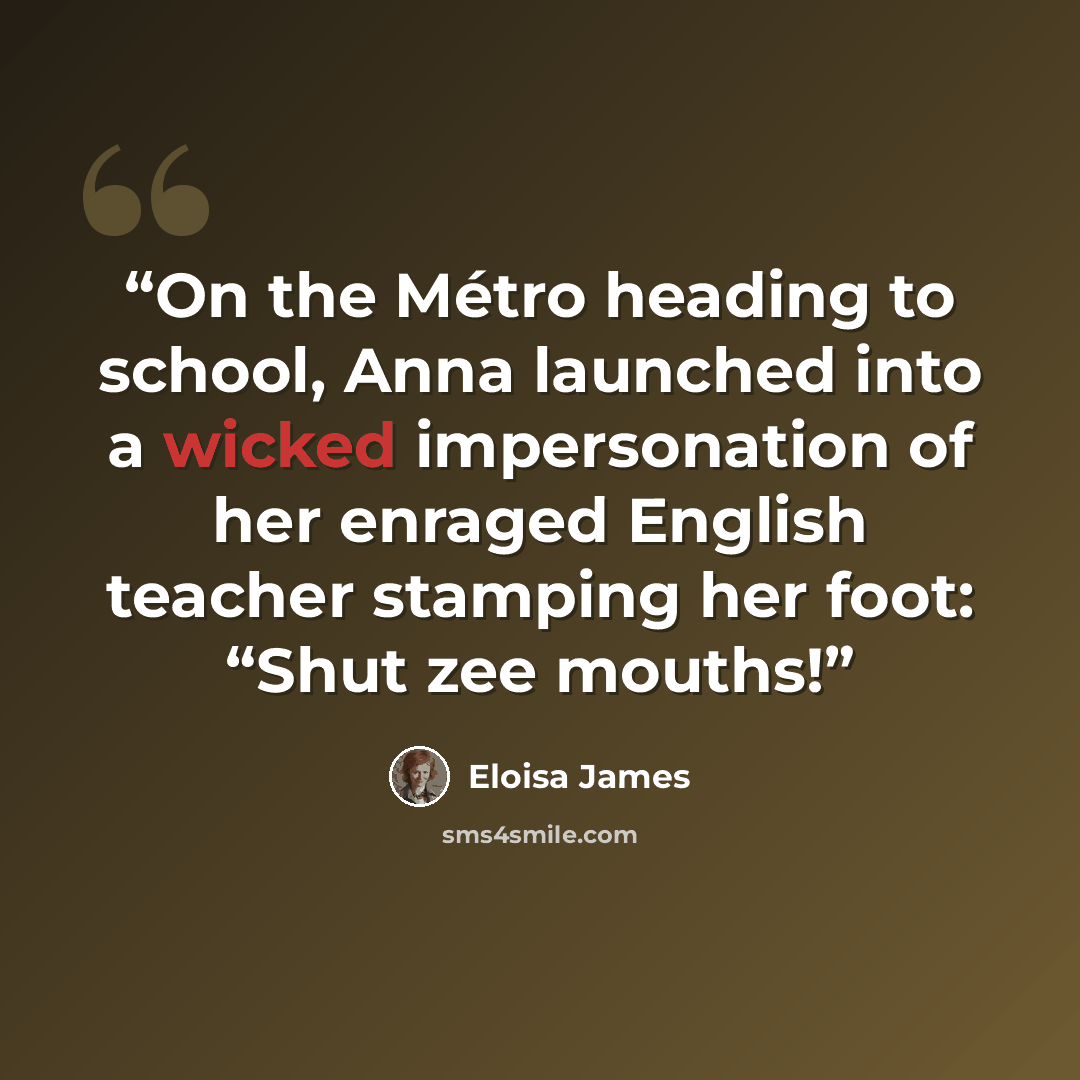 “On the Métro heading to school, Anna launched into a wicked impersonation of her enraged English teacher stamping her foot: “Shut zee mouths!” quote by Eloisa James